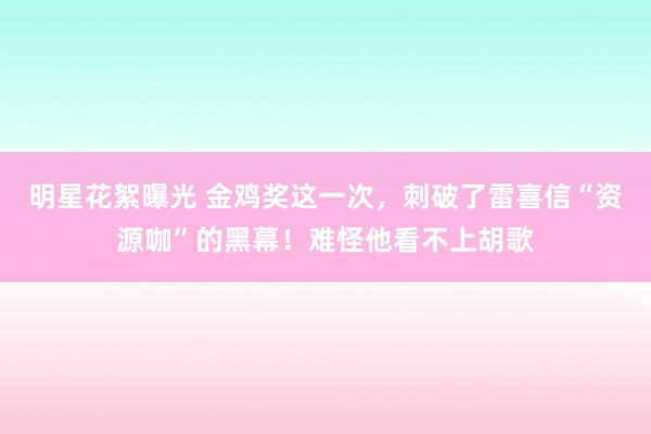 明星花絮曝光 金鸡奖这一次，刺破了雷喜信“资源咖”的黑幕！难怪他看不上胡歌