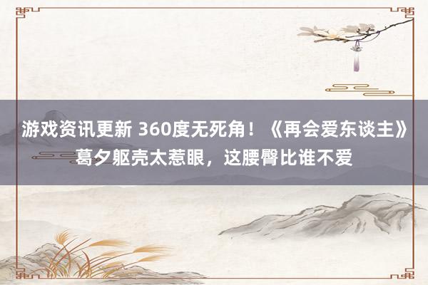 游戏资讯更新 360度无死角！《再会爱东谈主》葛夕躯壳太惹眼，这腰臀比谁不爱