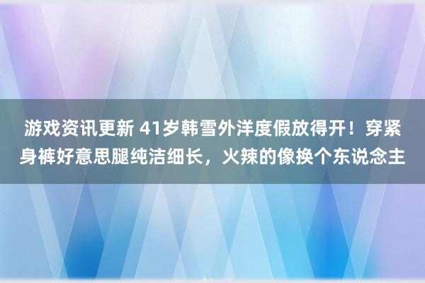 游戏资讯更新 41岁韩雪外洋度假放得开！穿紧身裤好意思腿纯洁细长，火辣的像换个东说念主