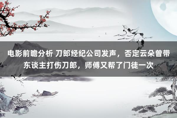 电影前瞻分析 刀郎经纪公司发声，否定云朵曾带东谈主打伤刀郎，师傅又帮了门徒一次