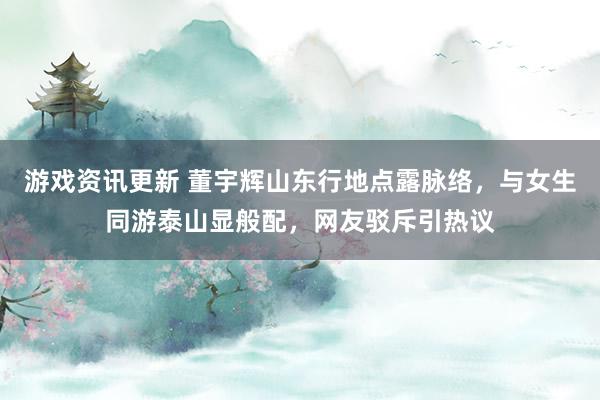 游戏资讯更新 董宇辉山东行地点露脉络，与女生同游泰山显般配，网友驳斥引热议