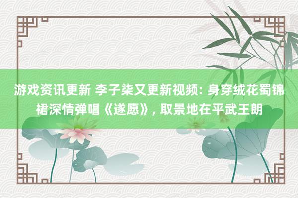 游戏资讯更新 李子柒又更新视频: 身穿绒花蜀锦裙深情弹唱《遂愿》, 取景地在平武王朗