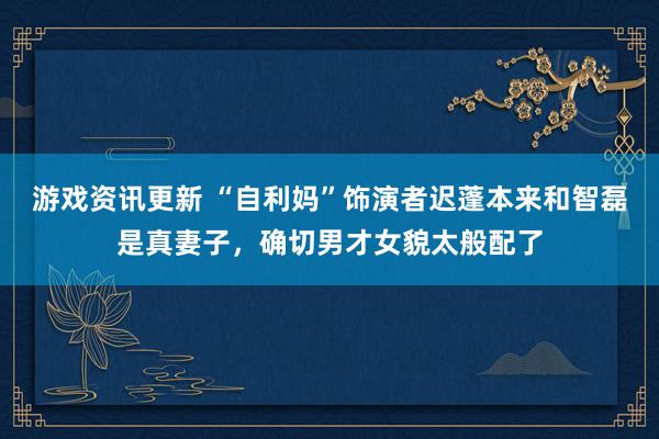 游戏资讯更新 “自利妈”饰演者迟蓬本来和智磊是真妻子，确切男才女貌太般配了