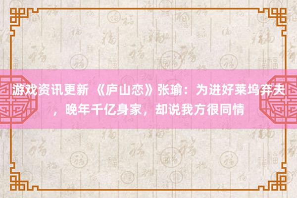 游戏资讯更新 《庐山恋》张瑜：为进好莱坞弃夫，晚年千亿身家，却说我方很同情