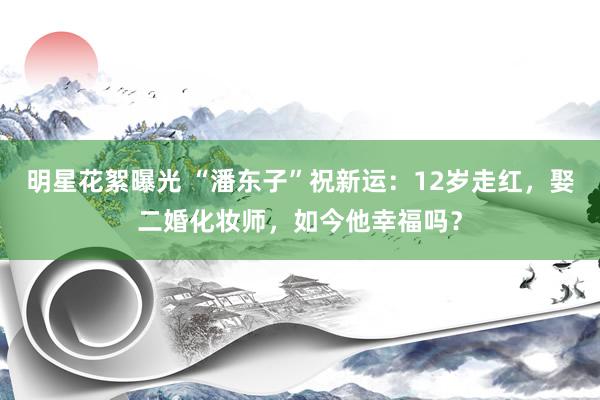 明星花絮曝光 “潘东子”祝新运：12岁走红，娶二婚化妆师，如今他幸福吗？