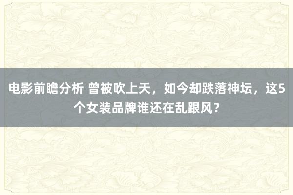 电影前瞻分析 曾被吹上天，如今却跌落神坛，这5个女装品牌谁还在乱跟风？