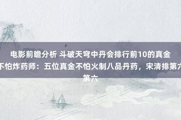 电影前瞻分析 斗破天穹中丹会排行前10的真金不怕炸药师：五位真金不怕火制八品丹药，宋清排第六