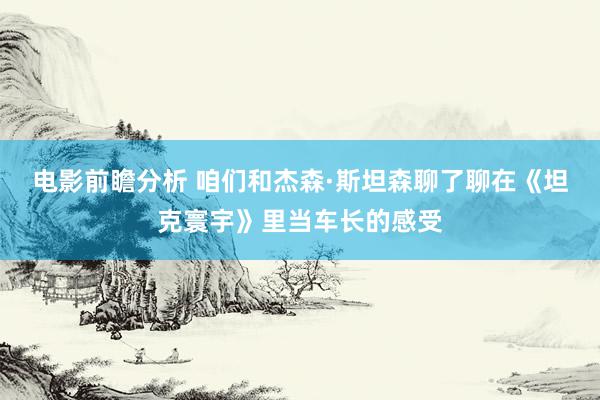 电影前瞻分析 咱们和杰森·斯坦森聊了聊在《坦克寰宇》里当车长的感受