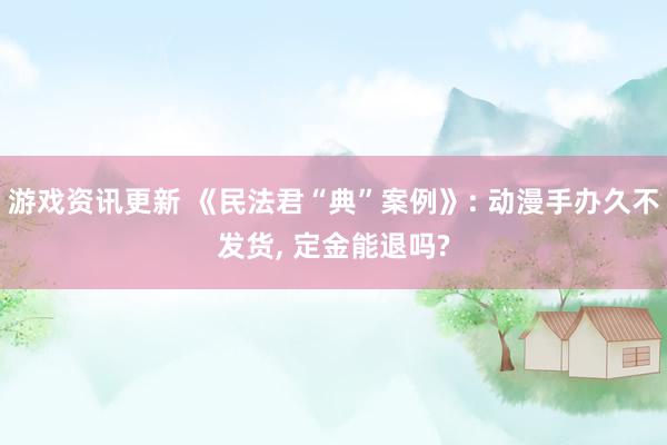 游戏资讯更新 《民法君“典”案例》: 动漫手办久不发货, 定金能退吗?