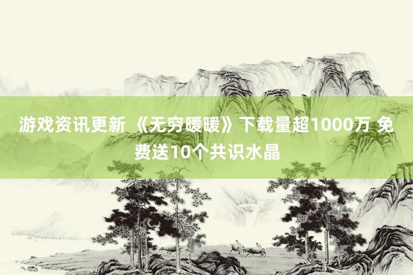 游戏资讯更新 《无穷暖暖》下载量超1000万 免费送10个共识水晶