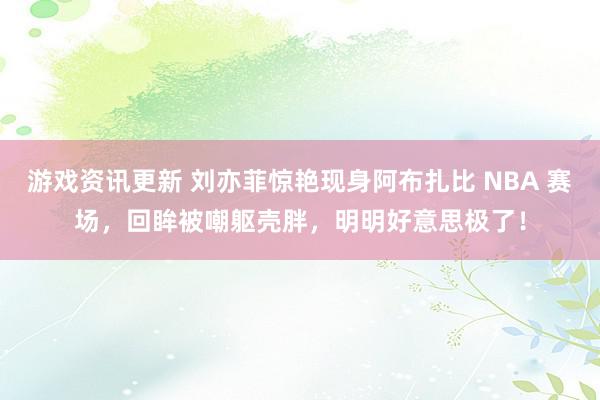 游戏资讯更新 刘亦菲惊艳现身阿布扎比 NBA 赛场，回眸被嘲躯壳胖，明明好意思极了！