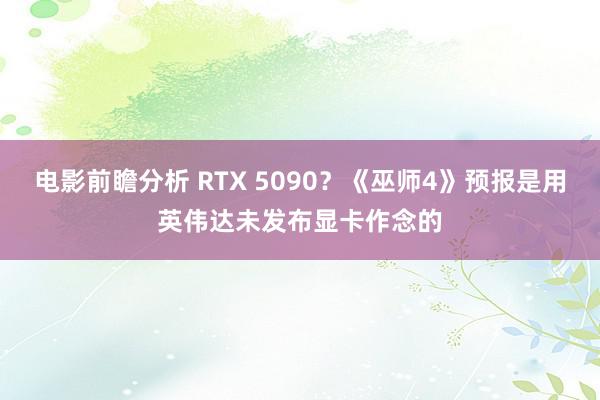 电影前瞻分析 RTX 5090？《巫师4》预报是用英伟达未发布显卡作念的