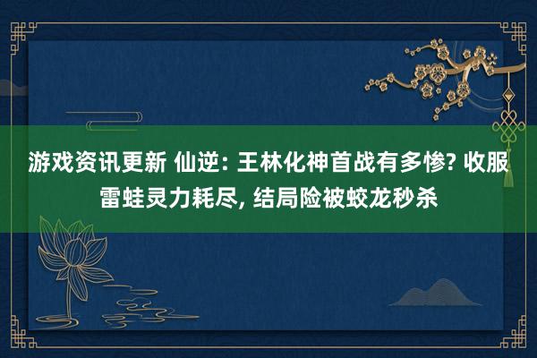 游戏资讯更新 仙逆: 王林化神首战有多惨? 收服雷蛙灵力耗尽, 结局险被蛟龙秒杀