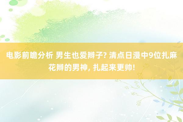 电影前瞻分析 男生也爱辫子? 清点日漫中9位扎麻花辫的男神, 扎起来更帅!