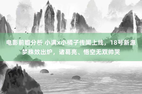 电影前瞻分析 小满x小橘子传闻上线，18号新源梦殊效出炉，诸葛亮、悟空无双帅哭