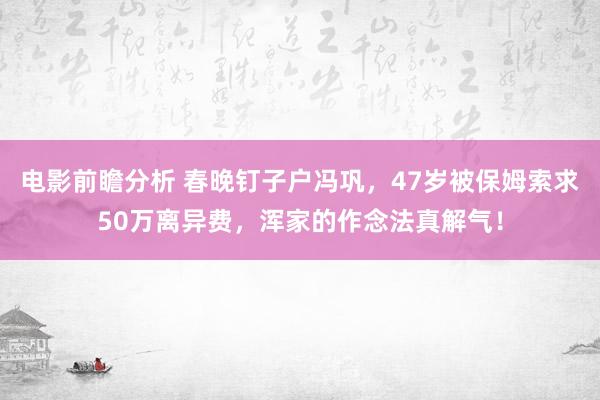 电影前瞻分析 春晚钉子户冯巩，47岁被保姆索求50万离异费，浑家的作念法真解气！