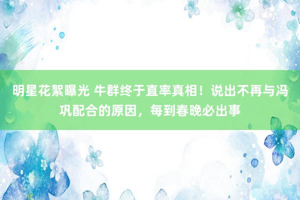 明星花絮曝光 牛群终于直率真相！说出不再与冯巩配合的原因，每到春晚必出事