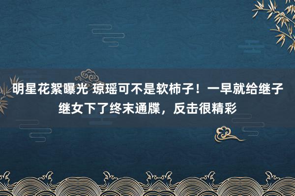 明星花絮曝光 琼瑶可不是软柿子！一早就给继子继女下了终末通牒，反击很精彩