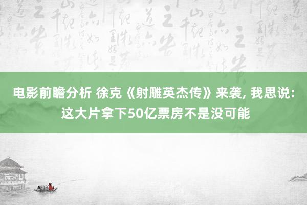 电影前瞻分析 徐克《射雕英杰传》来袭, 我思说: 这大片拿下50亿票房不是没可能