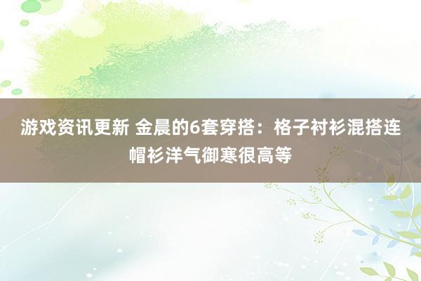 游戏资讯更新 金晨的6套穿搭：格子衬衫混搭连帽衫洋气御寒很高等