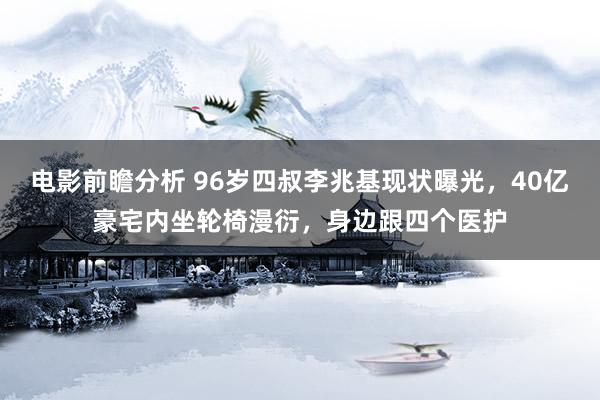 电影前瞻分析 96岁四叔李兆基现状曝光，40亿豪宅内坐轮椅漫衍，身边跟四个医护