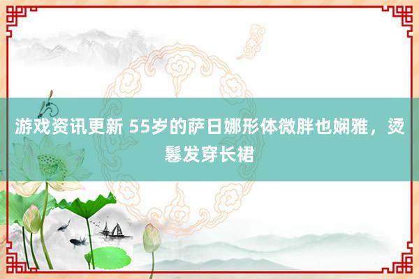 游戏资讯更新 55岁的萨日娜形体微胖也娴雅，烫鬈发穿长裙