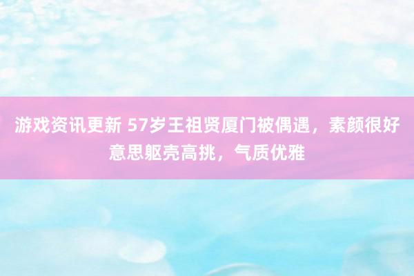 游戏资讯更新 57岁王祖贤厦门被偶遇，素颜很好意思躯壳高挑，气质优雅