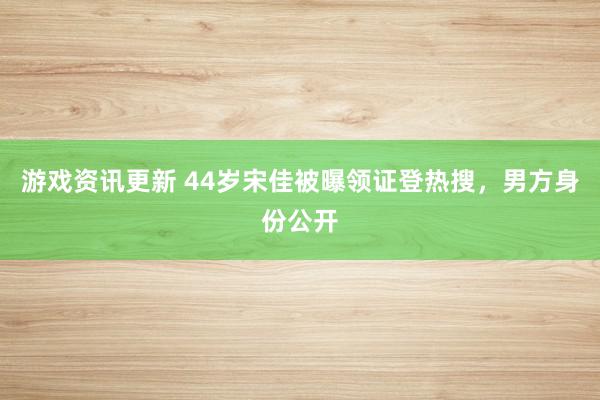 游戏资讯更新 44岁宋佳被曝领证登热搜，男方身份公开