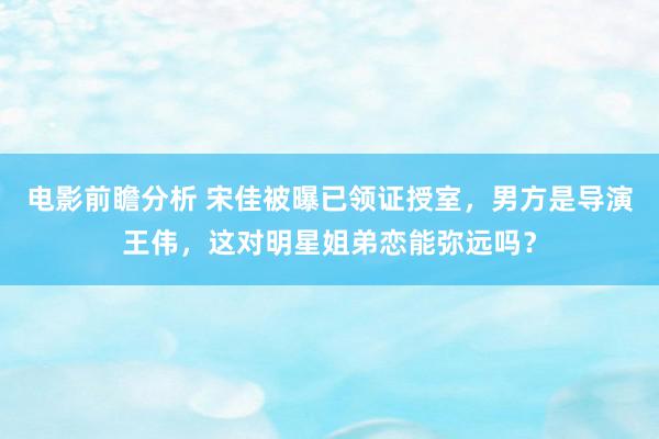 电影前瞻分析 宋佳被曝已领证授室，男方是导演王伟，这对明星姐弟恋能弥远吗？