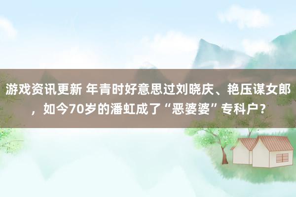 游戏资讯更新 年青时好意思过刘晓庆、艳压谋女郎，如今70岁的潘虹成了“恶婆婆”专科户？