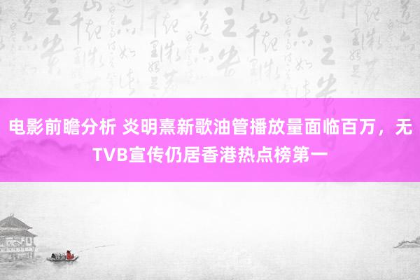 电影前瞻分析 炎明熹新歌油管播放量面临百万，无TVB宣传仍居香港热点榜第一