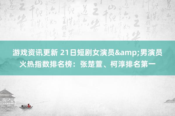 游戏资讯更新 21日短剧女演员&男演员火热指数排名榜：张楚萱、柯淳排名第一