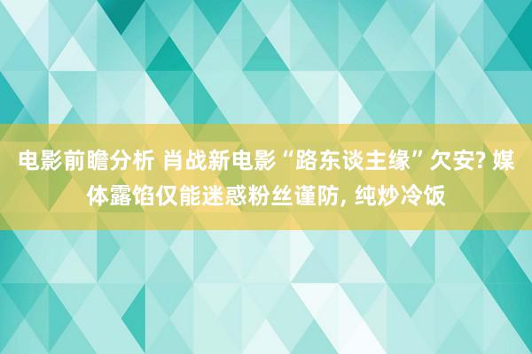 电影前瞻分析 肖战新电影“路东谈主缘”欠安? 媒体露馅仅能迷惑粉丝谨防, 纯炒冷饭