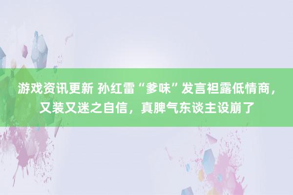 游戏资讯更新 孙红雷“爹味”发言袒露低情商，又装又迷之自信，真脾气东谈主设崩了