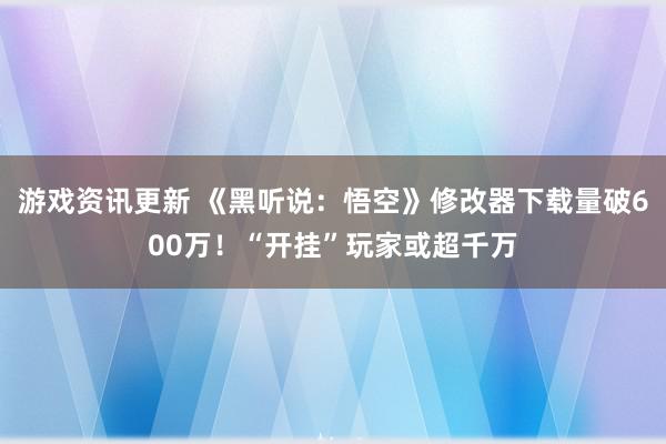 游戏资讯更新 《黑听说：悟空》修改器下载量破600万！“开挂”玩家或超千万