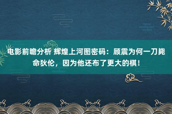 电影前瞻分析 辉煌上河图密码：顾震为何一刀毙命狄伦，因为他还布了更大的棋！