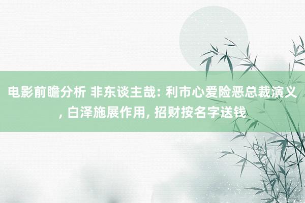 电影前瞻分析 非东谈主哉: 利市心爱险恶总裁演义, 白泽施展作用, 招财按名字送钱