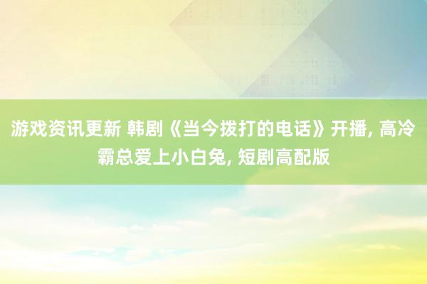 游戏资讯更新 韩剧《当今拨打的电话》开播, 高冷霸总爱上小白兔, 短剧高配版