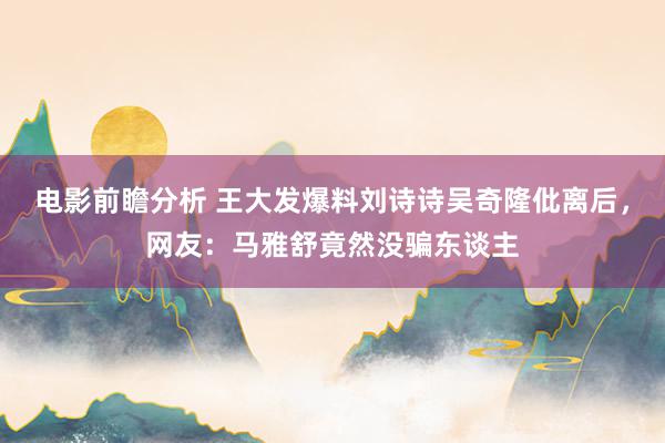 电影前瞻分析 王大发爆料刘诗诗吴奇隆仳离后，网友：马雅舒竟然没骗东谈主