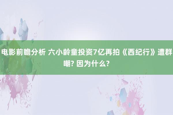 电影前瞻分析 六小龄童投资7亿再拍《西纪行》遭群嘲? 因为什么?