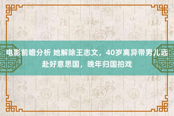 电影前瞻分析 她解除王志文，40岁离异带男儿远赴好意思国，晚年归国拍戏