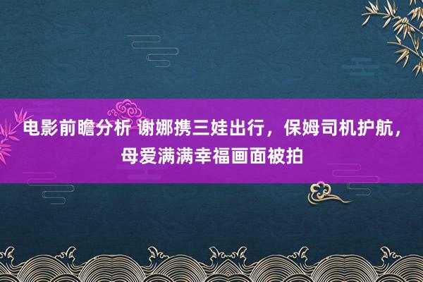 电影前瞻分析 谢娜携三娃出行，保姆司机护航，母爱满满幸福画面被拍