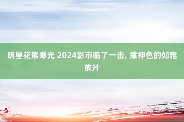 明星花絮曝光 2024影市临了一击, 撑神色的如雅故片