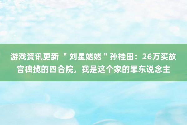 游戏资讯更新 ＂刘星姥姥＂孙桂田：26万买故宫独揽的四合院，我是这个家的罪东说念主