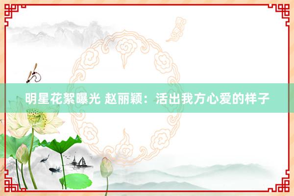 明星花絮曝光 赵丽颖：活出我方心爱的样子