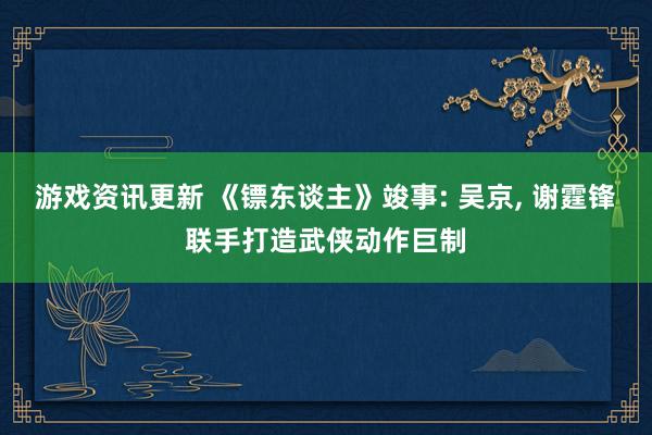 游戏资讯更新 《镖东谈主》竣事: 吴京, 谢霆锋联手打造武侠动作巨制