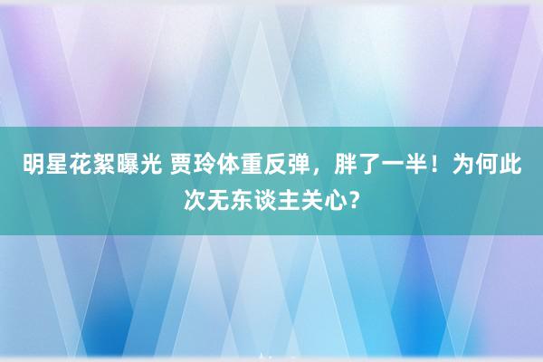 明星花絮曝光 贾玲体重反弹，胖了一半！为何此次无东谈主关心？