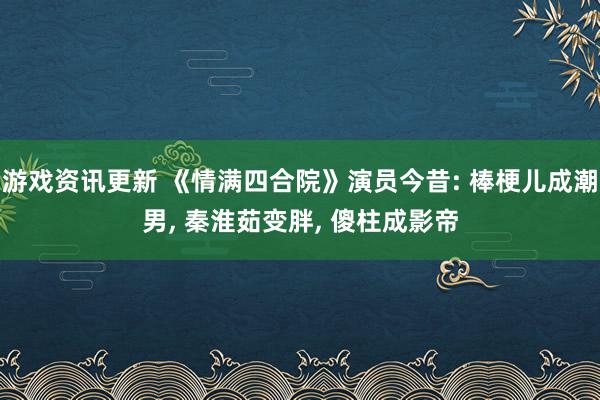 游戏资讯更新 《情满四合院》演员今昔: 棒梗儿成潮男, 秦淮茹变胖, 傻柱成影帝