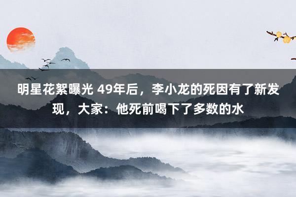 明星花絮曝光 49年后，李小龙的死因有了新发现，大家：他死前喝下了多数的水