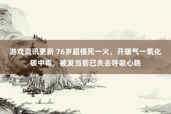 游戏资讯更新 76岁超模死一火，开暖气一氧化碳中毒，被发当前已失去呼吸心跳